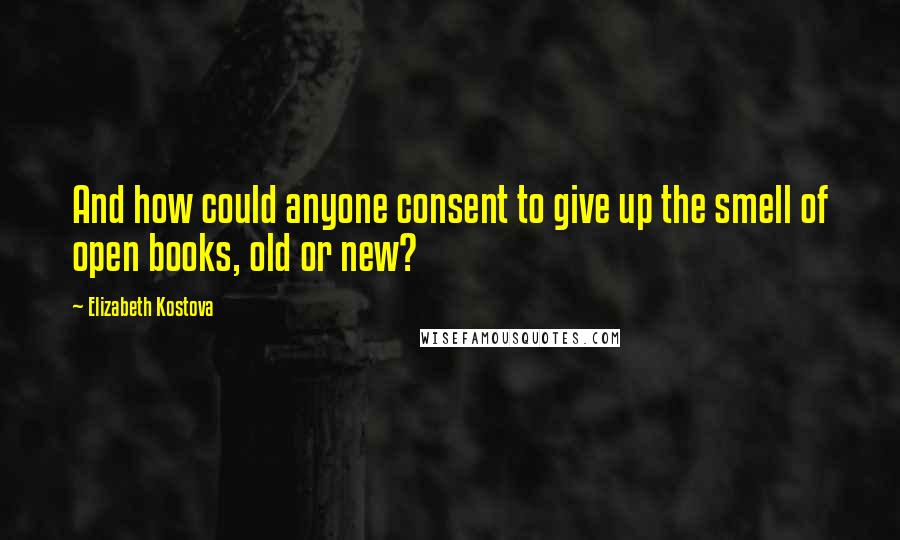 Elizabeth Kostova Quotes: And how could anyone consent to give up the smell of open books, old or new?