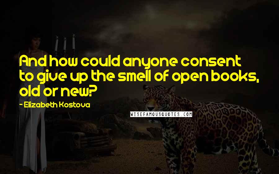Elizabeth Kostova Quotes: And how could anyone consent to give up the smell of open books, old or new?