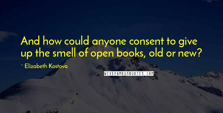 Elizabeth Kostova Quotes: And how could anyone consent to give up the smell of open books, old or new?