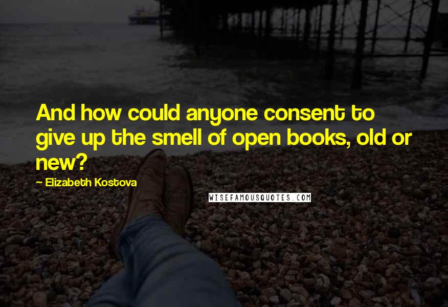 Elizabeth Kostova Quotes: And how could anyone consent to give up the smell of open books, old or new?