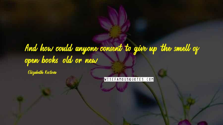 Elizabeth Kostova Quotes: And how could anyone consent to give up the smell of open books, old or new?