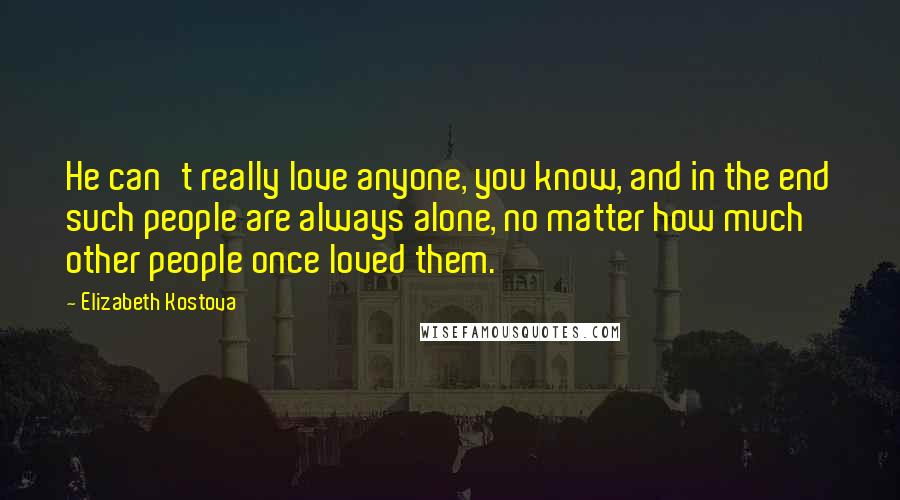 Elizabeth Kostova Quotes: He can't really love anyone, you know, and in the end such people are always alone, no matter how much other people once loved them.