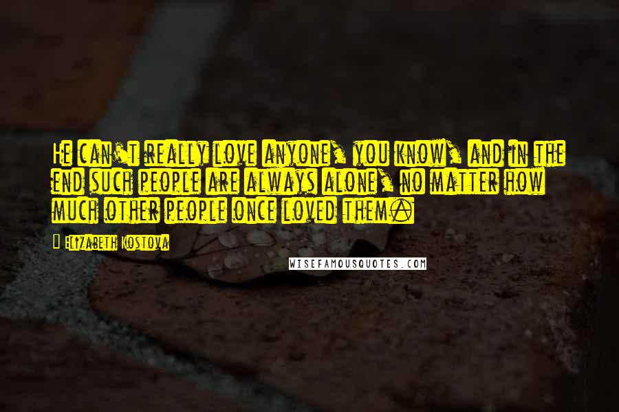 Elizabeth Kostova Quotes: He can't really love anyone, you know, and in the end such people are always alone, no matter how much other people once loved them.