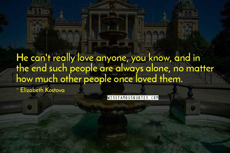 Elizabeth Kostova Quotes: He can't really love anyone, you know, and in the end such people are always alone, no matter how much other people once loved them.