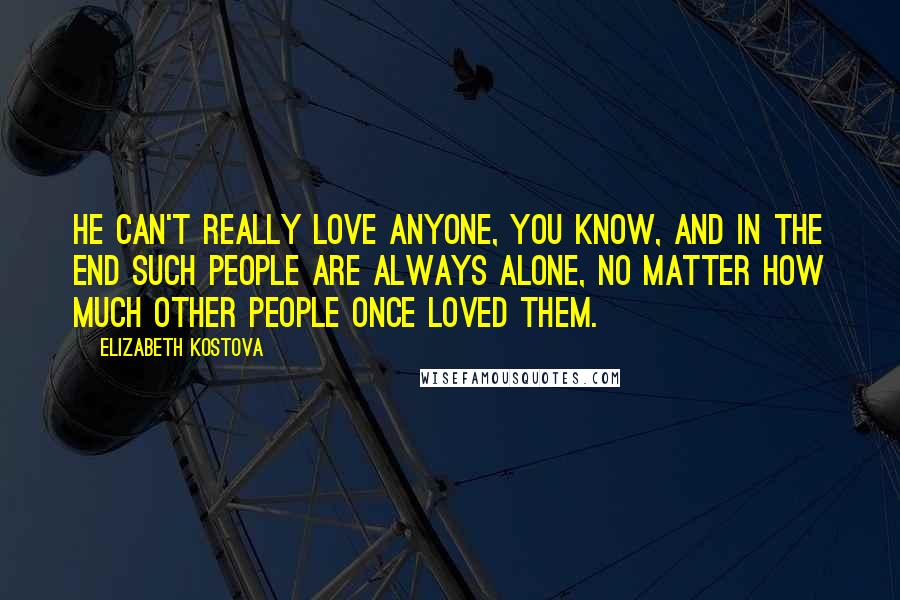 Elizabeth Kostova Quotes: He can't really love anyone, you know, and in the end such people are always alone, no matter how much other people once loved them.