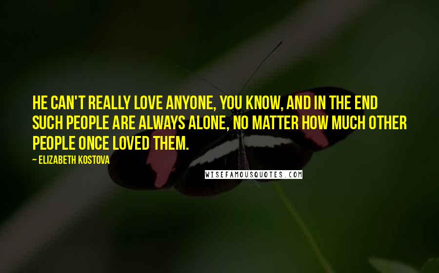 Elizabeth Kostova Quotes: He can't really love anyone, you know, and in the end such people are always alone, no matter how much other people once loved them.