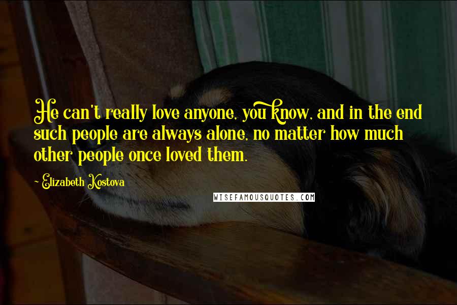 Elizabeth Kostova Quotes: He can't really love anyone, you know, and in the end such people are always alone, no matter how much other people once loved them.