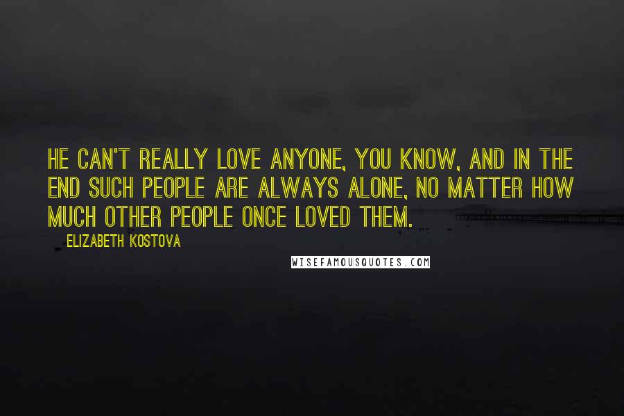 Elizabeth Kostova Quotes: He can't really love anyone, you know, and in the end such people are always alone, no matter how much other people once loved them.