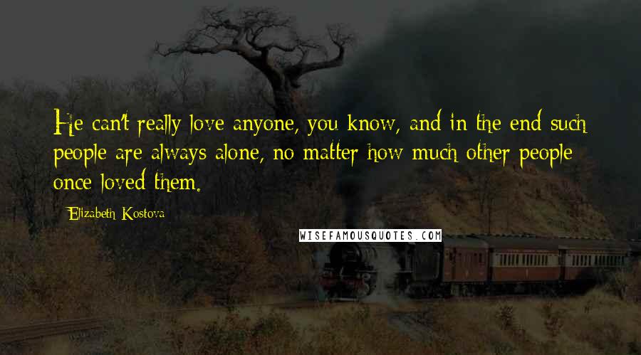 Elizabeth Kostova Quotes: He can't really love anyone, you know, and in the end such people are always alone, no matter how much other people once loved them.