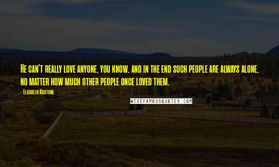Elizabeth Kostova Quotes: He can't really love anyone, you know, and in the end such people are always alone, no matter how much other people once loved them.