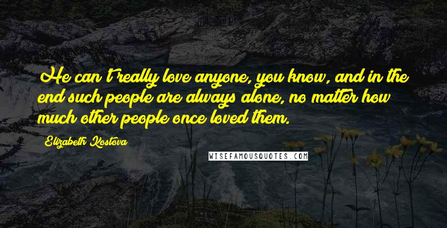 Elizabeth Kostova Quotes: He can't really love anyone, you know, and in the end such people are always alone, no matter how much other people once loved them.