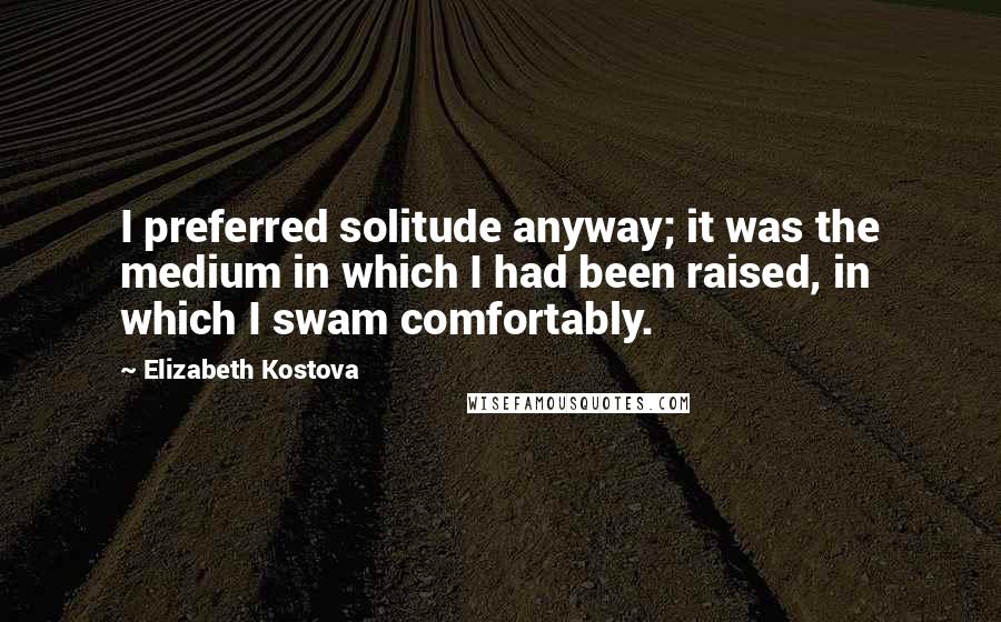 Elizabeth Kostova Quotes: I preferred solitude anyway; it was the medium in which I had been raised, in which I swam comfortably.