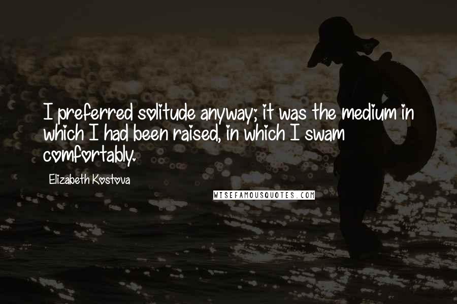Elizabeth Kostova Quotes: I preferred solitude anyway; it was the medium in which I had been raised, in which I swam comfortably.