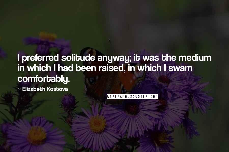 Elizabeth Kostova Quotes: I preferred solitude anyway; it was the medium in which I had been raised, in which I swam comfortably.