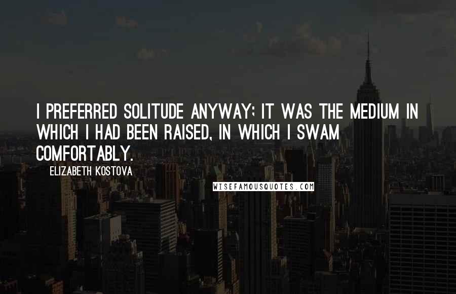 Elizabeth Kostova Quotes: I preferred solitude anyway; it was the medium in which I had been raised, in which I swam comfortably.