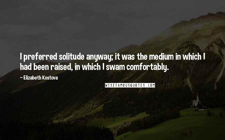 Elizabeth Kostova Quotes: I preferred solitude anyway; it was the medium in which I had been raised, in which I swam comfortably.