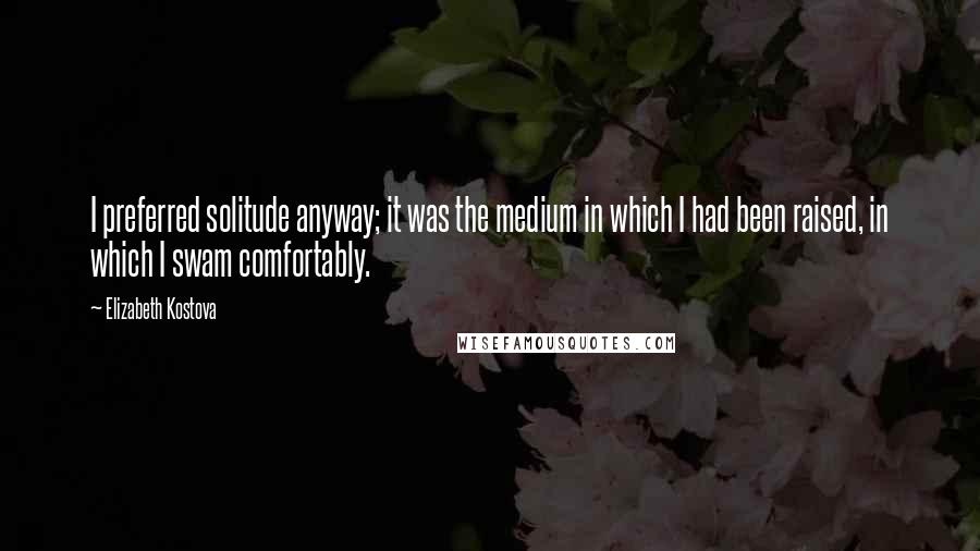 Elizabeth Kostova Quotes: I preferred solitude anyway; it was the medium in which I had been raised, in which I swam comfortably.