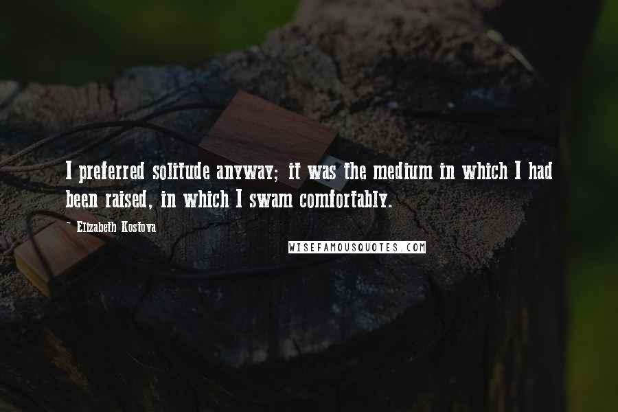 Elizabeth Kostova Quotes: I preferred solitude anyway; it was the medium in which I had been raised, in which I swam comfortably.