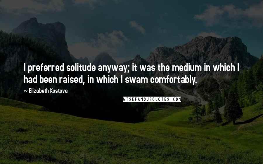 Elizabeth Kostova Quotes: I preferred solitude anyway; it was the medium in which I had been raised, in which I swam comfortably.