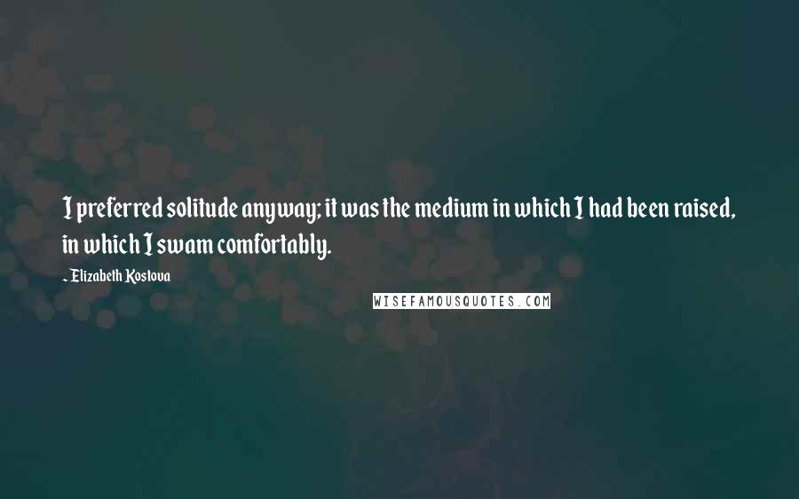 Elizabeth Kostova Quotes: I preferred solitude anyway; it was the medium in which I had been raised, in which I swam comfortably.