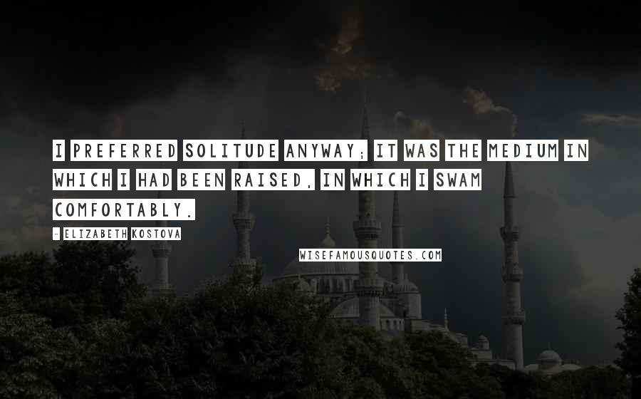Elizabeth Kostova Quotes: I preferred solitude anyway; it was the medium in which I had been raised, in which I swam comfortably.