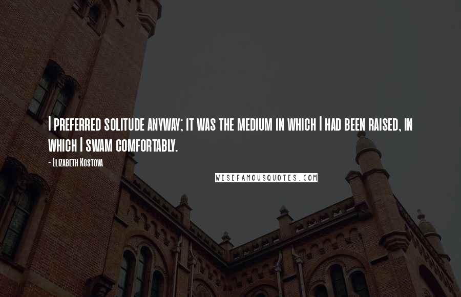 Elizabeth Kostova Quotes: I preferred solitude anyway; it was the medium in which I had been raised, in which I swam comfortably.