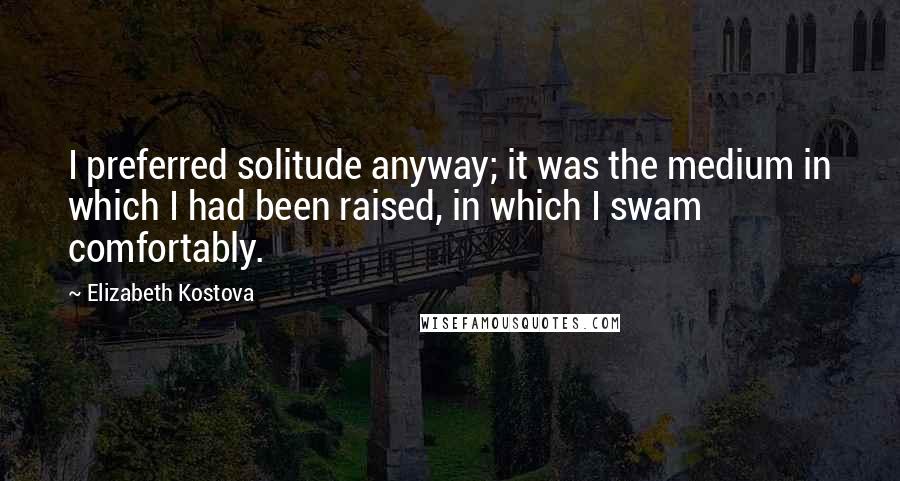 Elizabeth Kostova Quotes: I preferred solitude anyway; it was the medium in which I had been raised, in which I swam comfortably.