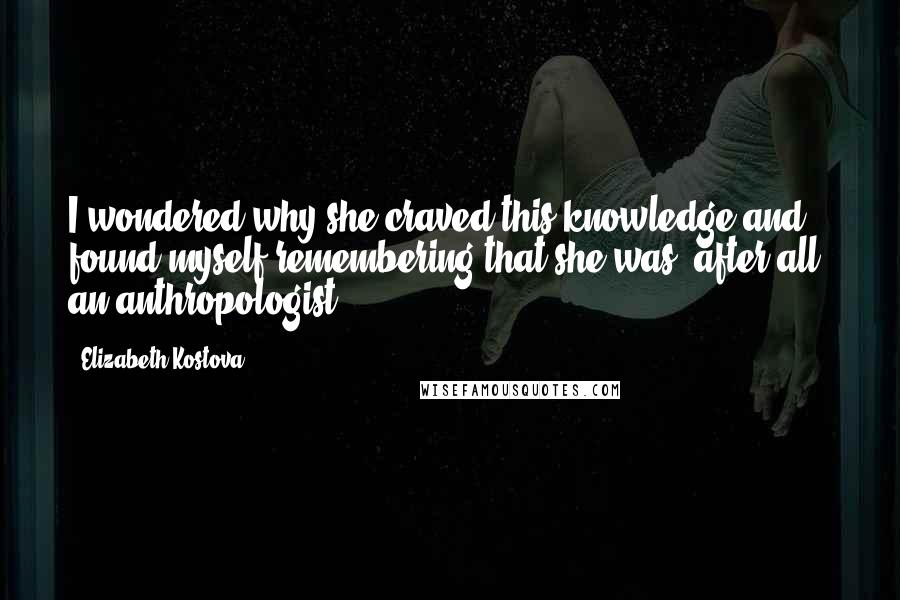 Elizabeth Kostova Quotes: I wondered why she craved this knowledge and found myself remembering that she was, after all, an anthropologist.