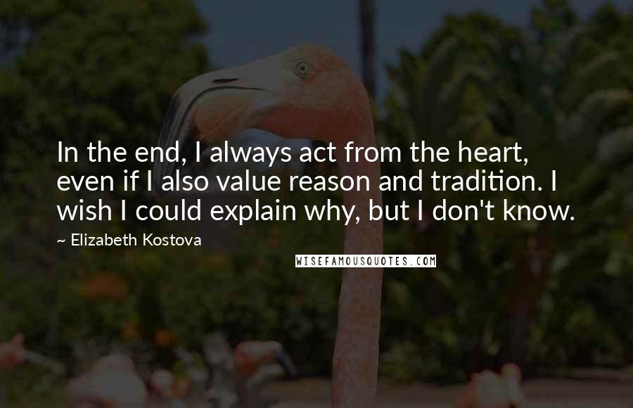 Elizabeth Kostova Quotes: In the end, I always act from the heart, even if I also value reason and tradition. I wish I could explain why, but I don't know.