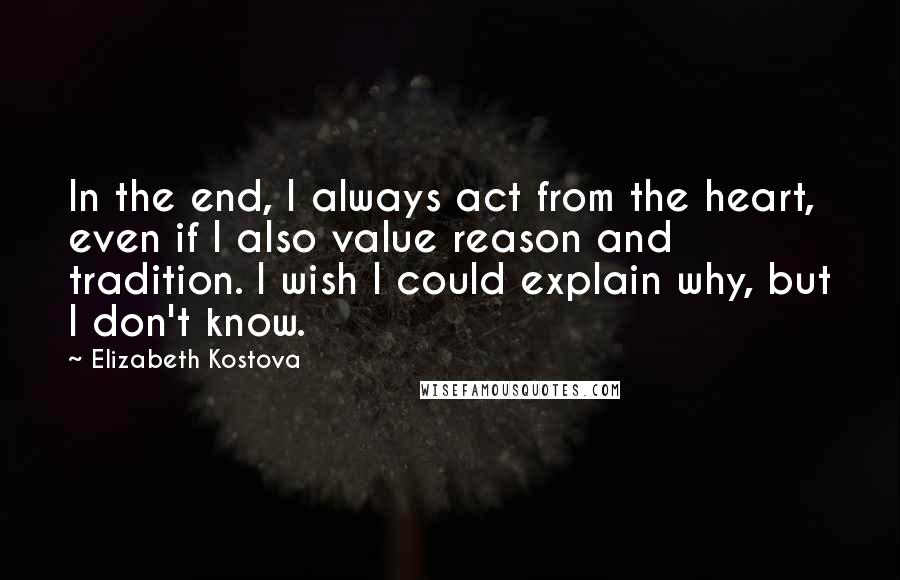 Elizabeth Kostova Quotes: In the end, I always act from the heart, even if I also value reason and tradition. I wish I could explain why, but I don't know.