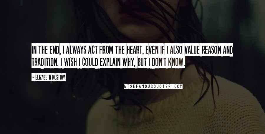 Elizabeth Kostova Quotes: In the end, I always act from the heart, even if I also value reason and tradition. I wish I could explain why, but I don't know.