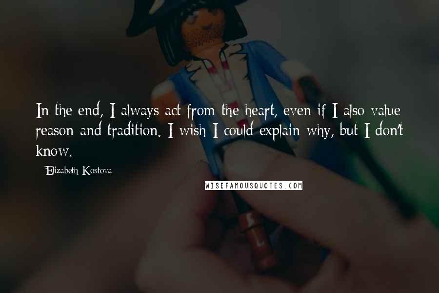 Elizabeth Kostova Quotes: In the end, I always act from the heart, even if I also value reason and tradition. I wish I could explain why, but I don't know.