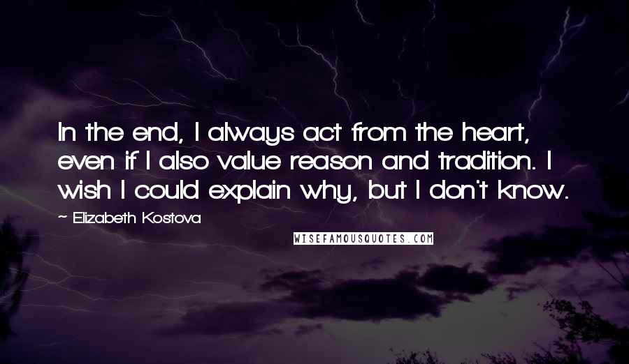 Elizabeth Kostova Quotes: In the end, I always act from the heart, even if I also value reason and tradition. I wish I could explain why, but I don't know.
