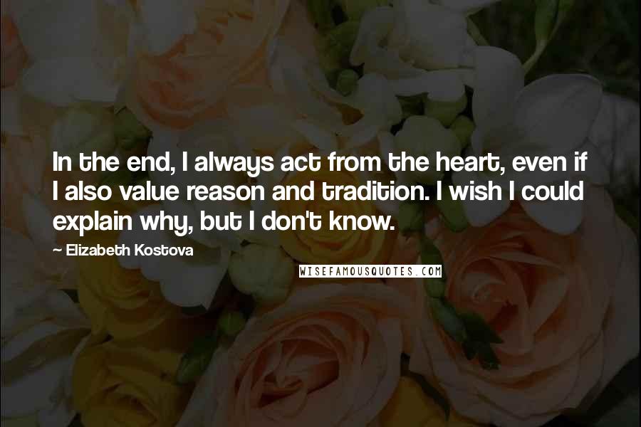 Elizabeth Kostova Quotes: In the end, I always act from the heart, even if I also value reason and tradition. I wish I could explain why, but I don't know.