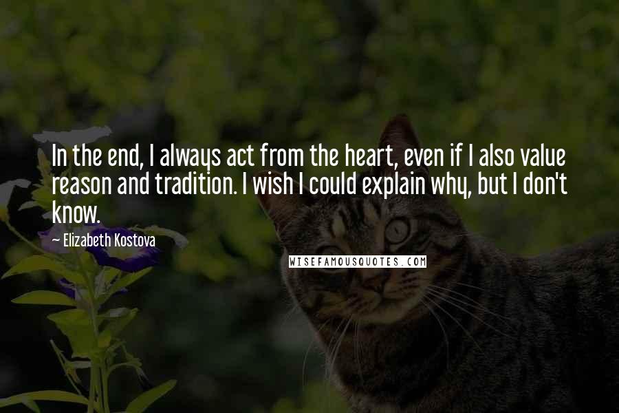 Elizabeth Kostova Quotes: In the end, I always act from the heart, even if I also value reason and tradition. I wish I could explain why, but I don't know.