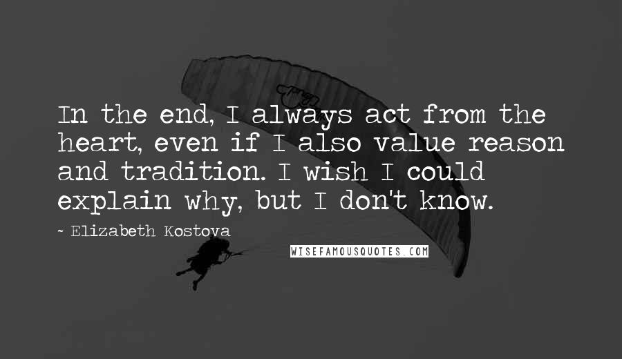 Elizabeth Kostova Quotes: In the end, I always act from the heart, even if I also value reason and tradition. I wish I could explain why, but I don't know.