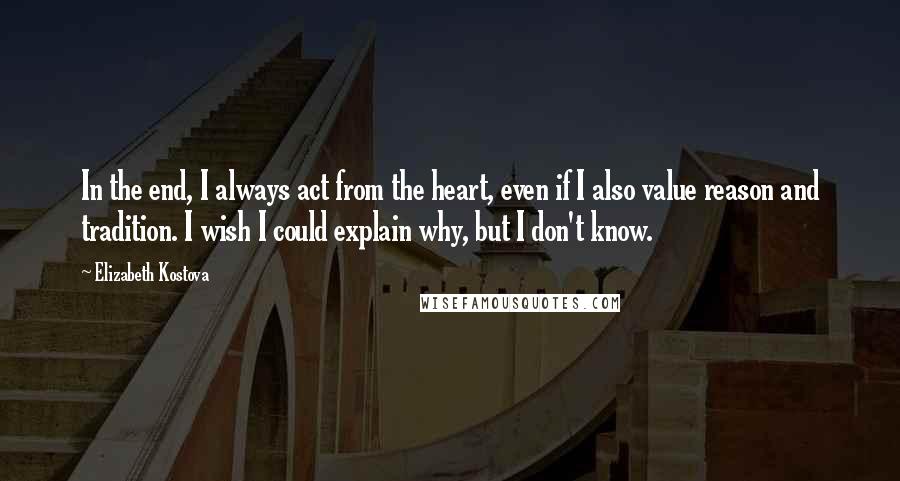 Elizabeth Kostova Quotes: In the end, I always act from the heart, even if I also value reason and tradition. I wish I could explain why, but I don't know.