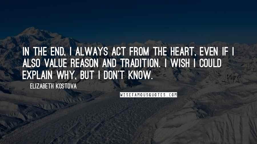 Elizabeth Kostova Quotes: In the end, I always act from the heart, even if I also value reason and tradition. I wish I could explain why, but I don't know.