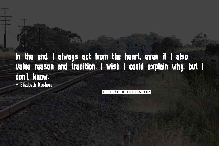 Elizabeth Kostova Quotes: In the end, I always act from the heart, even if I also value reason and tradition. I wish I could explain why, but I don't know.