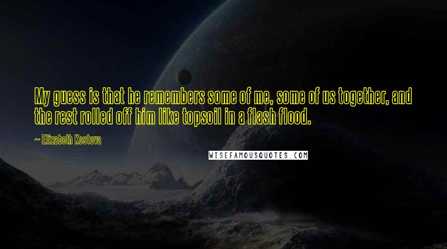 Elizabeth Kostova Quotes: My guess is that he remembers some of me, some of us together, and the rest rolled off him like topsoil in a flash flood.