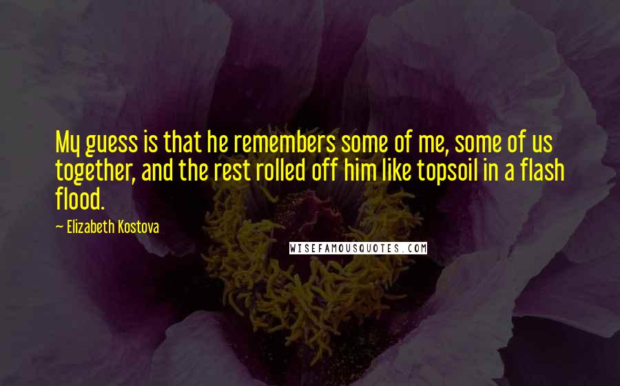 Elizabeth Kostova Quotes: My guess is that he remembers some of me, some of us together, and the rest rolled off him like topsoil in a flash flood.