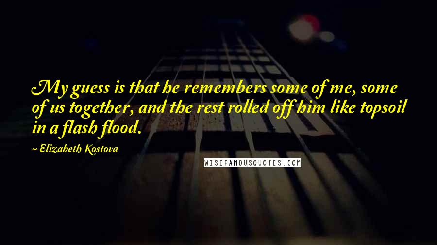 Elizabeth Kostova Quotes: My guess is that he remembers some of me, some of us together, and the rest rolled off him like topsoil in a flash flood.