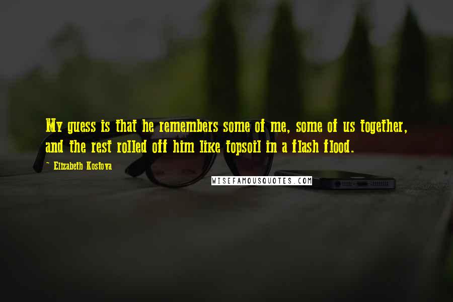 Elizabeth Kostova Quotes: My guess is that he remembers some of me, some of us together, and the rest rolled off him like topsoil in a flash flood.
