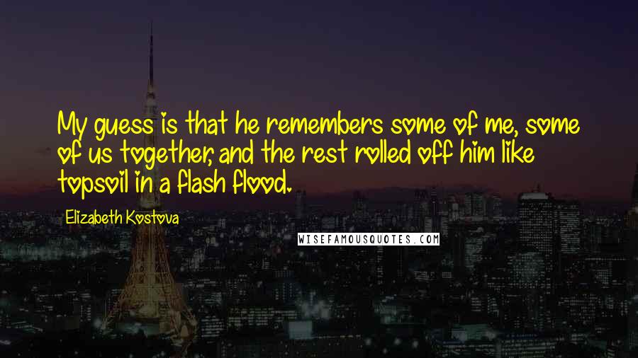 Elizabeth Kostova Quotes: My guess is that he remembers some of me, some of us together, and the rest rolled off him like topsoil in a flash flood.