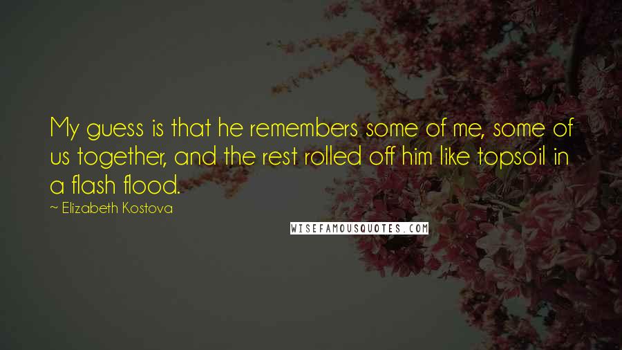 Elizabeth Kostova Quotes: My guess is that he remembers some of me, some of us together, and the rest rolled off him like topsoil in a flash flood.