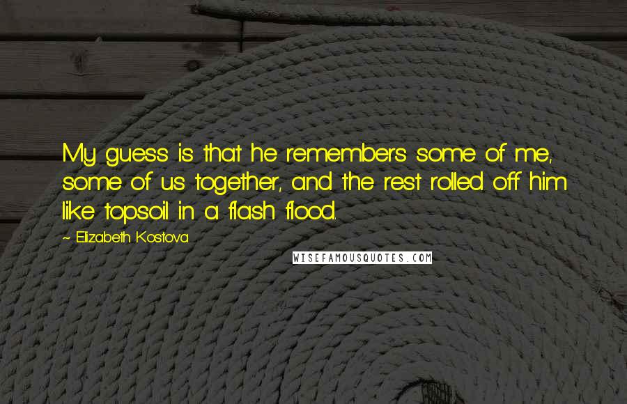 Elizabeth Kostova Quotes: My guess is that he remembers some of me, some of us together, and the rest rolled off him like topsoil in a flash flood.