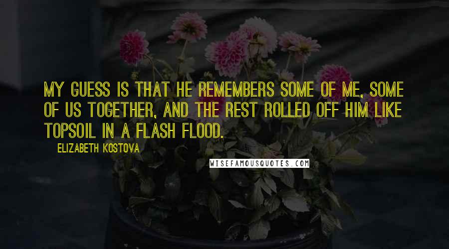 Elizabeth Kostova Quotes: My guess is that he remembers some of me, some of us together, and the rest rolled off him like topsoil in a flash flood.