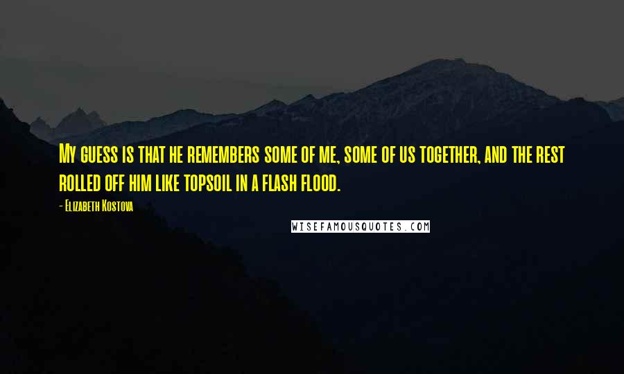 Elizabeth Kostova Quotes: My guess is that he remembers some of me, some of us together, and the rest rolled off him like topsoil in a flash flood.