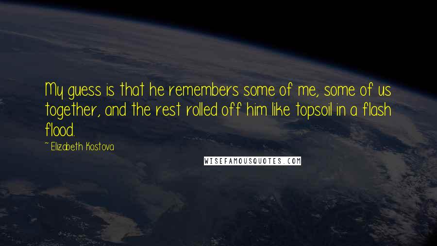 Elizabeth Kostova Quotes: My guess is that he remembers some of me, some of us together, and the rest rolled off him like topsoil in a flash flood.