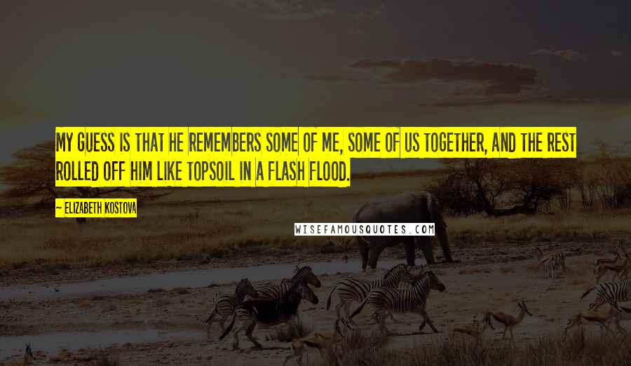 Elizabeth Kostova Quotes: My guess is that he remembers some of me, some of us together, and the rest rolled off him like topsoil in a flash flood.